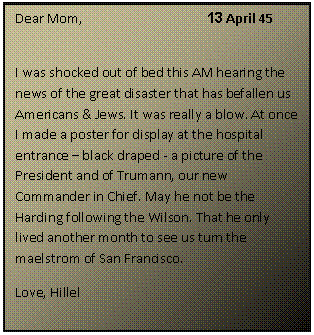 ???? ????: Dear Mom,			13 April 45					
I was shocked out of bed this AM hearing the news of the great disaster that has befallen us Americans & Jews. It was really a blow. At once I made a poster for display at the hospital entrance  black draped - a picture of the President and of Trumann, our new Commander in Chief. May he not be the Harding following the Wilson. That he only lived another month to see us turn the maelstrom of San Francisco.
Love, Hillel

