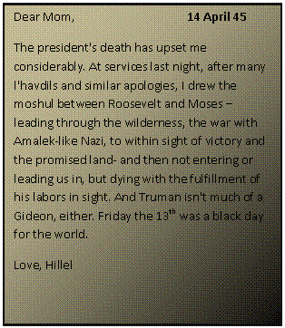 ???? ????: Dear Mom,			14 April 45
The president's death has upset me considerably. At services last night, after many l'havdils and similar apologies, I drew the moshul between Roosevelt and Moses  leading through the wilderness, the war with Amalek-like Nazi, to within sight of victory and the promised land- and then not entering or leading us in, but dying with the fulfillment of his labors in sight. And Truman isn't much of a Gideon, either. Friday the 13th was a black day for the world. 
Love, Hillel

