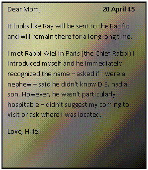 ???? ????: Dear Mom, 			20 April 45
It looks like Ray will be sent to the Pacific and will remain there for a long long time. 
I met Rabbi Wiel in Paris (the Chief Rabbi) I introduced myself and he immediately recognized the name  asked if I were a nephew  said he didn't know D.S. had a son. However, he wasn't particularly hospitable  didn't suggest my coming to visit or ask where I was located.
Love, Hillel

