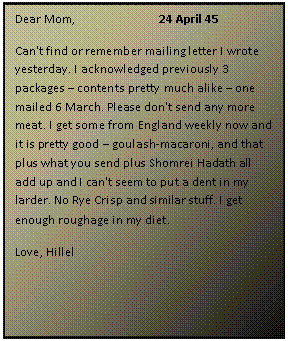 ???? ????: Dear Mom, 		24 April 45
Can't find or remember mailing letter I wrote yesterday. I acknowledged previously 3 packages  contents pretty much alike  one mailed 6 March. Please don't send any more meat. I get some from England weekly now and it is pretty good  goulash-macaroni, and that plus what you send plus Shomrei Hadath all add up and I can't seem to put a dent in my larder. No Rye Crisp and similar stuff. I get enough roughage in my diet.
Love, Hillel

