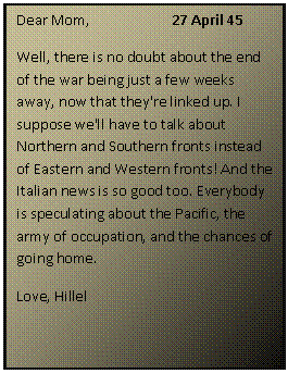 ???? ????: Dear Mom,		27 April 45
Well, there is no doubt about the end of the war being just a few weeks away, now that they're linked up. I suppose we'll have to talk about Northern and Southern fronts instead of Eastern and Western fronts! And the Italian news is so good too. Everybody is speculating about the Pacific, the army of occupation, and the chances of going home.
Love, Hillel
