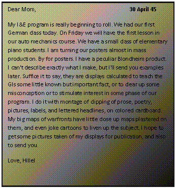 ???? ????: Dear Mom,				30 April 45
My I&E program is really beginning to roll. We had our first German class today. On Friday we will have the first lesson in our auto mechanics course. We have a small class of elementary piano students. I am turning our posters almost in mass production. By for posters. I have a peculiar Blondheim product. I can't describe exactly what I make, but I'll send you examples later. Suffice it to say, they are displays calculated to teach the GIs some little known but important fact, or to clear up some misconception or to stimulate interest in some phase of our program. I do it with montage of clipping of prose, poetry, pictures, labels, and lettered headlines, on colored cardboard. My big maps of warfronts have little close up maps plastered on them, and even joke cartoons to liven up the subject. I hope to get some pictures taken of my displays for publication, and also to send you.
Love, Hillel
