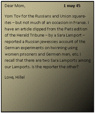 ???? ????: Dear Mom,			1 may 45
Yom Tov for the Russians and Union square-ites  but not much of an occasion in France. I have an article clipped from the Paris edition of the Herald Tribune  by a Sara Lamport  reported a Russian jewessies account of the German experiments on twinning using women prisoners and Germen men, etc. I recall that there are two Sara Lamports among our Lamports. Is the reporter the other?
Love, Hillel

