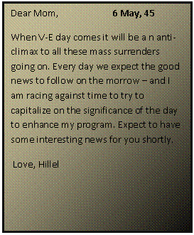 ???? ????: Dear Mom,		6 May, 45
When V-E day comes it will be a n anti-climax to all these mass surrenders going on. Every day we expect the good news to follow on the morrow  and I am racing against time to try to capitalize on the significance of the day to enhance my program. Expect to have some interesting news for you shortly.
 Love, Hillel
