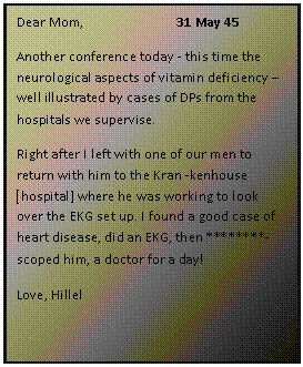 ???? ????: Dear Mom, 		31 May 45
Another conference today - this time the neurological aspects of vitamin deficiency  well illustrated by cases of DPs from the hospitals we supervise. 
Right after I left with one of our men to return with him to the Kran -kenhouse ]hospital] where he was working to look over the EKG set up. I found a good case of heart disease, did an EKG, then ********- scoped him, a doctor for a day! 
Love, Hillel


